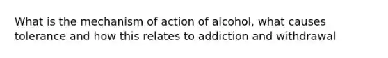 What is the mechanism of action of alcohol, what causes tolerance and how this relates to addiction and withdrawal