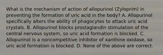 What is the mechanism of action of allopurinol (Zyloprim) in preventing the formation of uric acid in the body? A. Allopurinol specifically alters the ability of phagocytes to attack uric acid crystals. B. Allopurinol blocks prostaglandin stimulation of the central nervous system, so uric acid formation is blocked. C. Allopurinol is a noncompetitive inhibitor of xanthine oxidase, so uric acid formation is blocked. D. None of the above are correct.