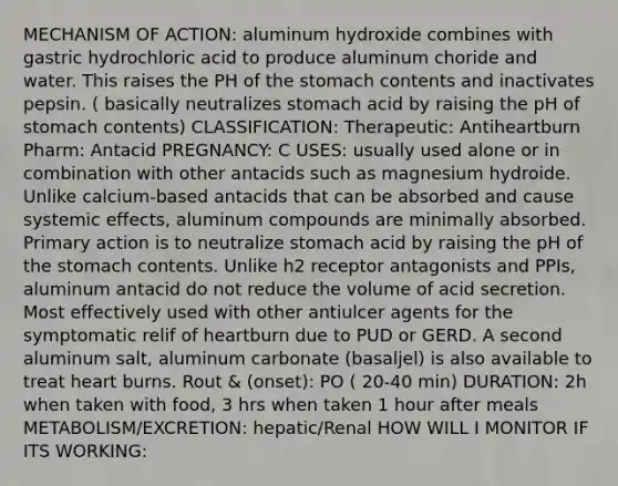 MECHANISM OF ACTION: aluminum hydroxide combines with gastric hydrochloric acid to produce aluminum choride and water. This raises the PH of the stomach contents and inactivates pepsin. ( basically neutralizes stomach acid by raising the pH of stomach contents) CLASSIFICATION: Therapeutic: Antiheartburn Pharm: Antacid PREGNANCY: C USES: usually used alone or in combination with other antacids such as magnesium hydroide. Unlike calcium-based antacids that can be absorbed and cause systemic effects, aluminum compounds are minimally absorbed. Primary action is to neutralize stomach acid by raising the pH of the stomach contents. Unlike h2 receptor antagonists and PPIs, aluminum antacid do not reduce the volume of acid secretion. Most effectively used with other antiulcer agents for the symptomatic relif of heartburn due to PUD or GERD. A second aluminum salt, aluminum carbonate (basaljel) is also available to treat heart burns. Rout & (onset): PO ( 20-40 min) DURATION: 2h when taken with food, 3 hrs when taken 1 hour after meals METABOLISM/EXCRETION: hepatic/Renal HOW WILL I MONITOR IF ITS WORKING: