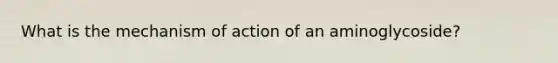 What is the mechanism of action of an aminoglycoside?