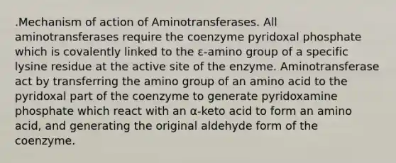 .Mechanism of action of Aminotransferases. All aminotransferases require the coenzyme pyridoxal phosphate which is covalently linked to the ε-amino group of a specific lysine residue at the active site of the enzyme. Aminotransferase act by transferring the amino group of an amino acid to the pyridoxal part of the coenzyme to generate pyridoxamine phosphate which react with an α-keto acid to form an amino acid, and generating the original aldehyde form of the coenzyme.