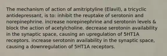 The mechanism of action of amitriptyline (Elavil), a tricyclic antidepressant, is to: inhibit the reuptake of serotonin and norepinephrine. increase norepinephrine and serotonin levels & block the action of acetylcholine. decrease serotonin availability in the synaptic space, causing an upregulation of 5HT1A receptors. increase serotonin availability in the synaptic space, causing a downregulation of 5HT1A receptors.