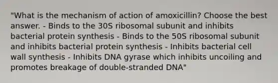 "What is the mechanism of action of amoxicillin? Choose the best answer. - Binds to the 30S ribosomal subunit and inhibits bacterial protein synthesis - Binds to the 50S ribosomal subunit and inhibits bacterial protein synthesis - Inhibits bacterial cell wall synthesis - Inhibits DNA gyrase which inhibits uncoiling and promotes breakage of double-stranded DNA"