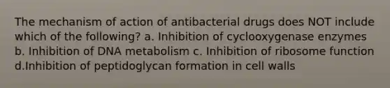 The mechanism of action of antibacterial drugs does NOT include which of the following? a. Inhibition of cyclooxygenase enzymes b. Inhibition of DNA metabolism c. Inhibition of ribosome function d.Inhibition of peptidoglycan formation in cell walls