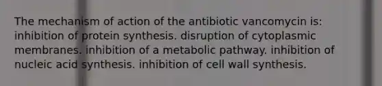 The mechanism of action of the antibiotic vancomycin is: inhibition of protein synthesis. disruption of cytoplasmic membranes. inhibition of a metabolic pathway. inhibition of nucleic acid synthesis. inhibition of cell wall synthesis.