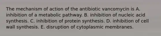 The mechanism of action of the antibiotic vancomycin is A. inhibition of a metabolic pathway. B. inhibition of nucleic acid synthesis. C. inhibition of <a href='https://www.questionai.com/knowledge/kVyphSdCnD-protein-synthesis' class='anchor-knowledge'>protein synthesis</a>. D. inhibition of cell wall synthesis. E. disruption of cytoplasmic membranes.