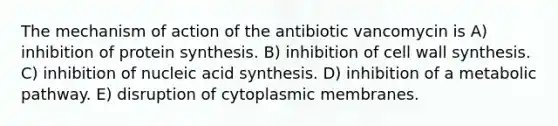 The mechanism of action of the antibiotic vancomycin is A) inhibition of protein synthesis. B) inhibition of cell wall synthesis. C) inhibition of nucleic acid synthesis. D) inhibition of a metabolic pathway. E) disruption of cytoplasmic membranes.