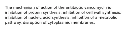 The mechanism of action of the antibiotic vancomycin is inhibition of protein synthesis. inhibition of cell wall synthesis. inhibition of nucleic acid synthesis. inhibition of a metabolic pathway. disruption of cytoplasmic membranes.