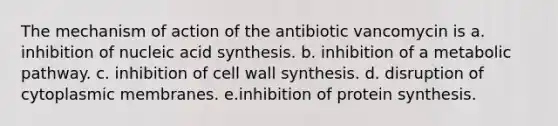 The mechanism of action of the antibiotic vancomycin is a. inhibition of nucleic acid synthesis. b. inhibition of a metabolic pathway. c. inhibition of cell wall synthesis. d. disruption of cytoplasmic membranes. e.inhibition of protein synthesis.