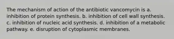 The mechanism of action of the antibiotic vancomycin is a. inhibition of protein synthesis. b. inhibition of cell wall synthesis. c. inhibition of nucleic acid synthesis. d. inhibition of a metabolic pathway. e. disruption of cytoplasmic membranes.