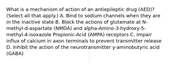 What is a mechanism of action of an antiepileptic drug (AED)? (Select all that apply.) A. Bind to sodium channels when they are in the inactive state B. Block the actions of glutamate at N-methyl-d-aspartate (NMDA) and alpha-Amino-3-hydroxy-5-methyl-4-isoxazole Propionic-Acid (AMPA) receptors C. Impair influx of calcium in axon terminals to prevent transmitter release D. Inhibit the action of the neurotransmitter y-aminobutyric acid (GABA)