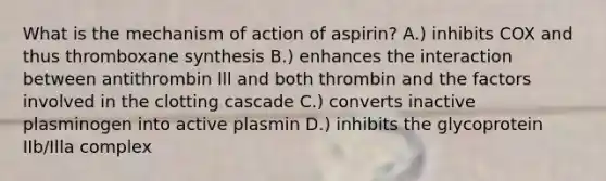 What is the mechanism of action of aspirin? A.) inhibits COX and thus thromboxane synthesis B.) enhances the interaction between antithrombin lll and both thrombin and the factors involved in the clotting cascade C.) converts inactive plasminogen into active plasmin D.) inhibits the glycoprotein IIb/Illa complex