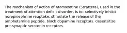 The mechanism of action of atomoxetine (Strattera), used in the treatment of attention deficit disorder, is to: selectively inhibit norepinephrine reuptake. stimulate the release of the amphetamine peptide. block dopamine receptors. desensitize pre-synaptic serotonin receptors.