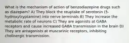 What is the mechanism of action of benzodiazepine drugs such as diazepam? A) They block the reuptake of serotonin (5-hydroxytryptamine) into nerve terminals B) They increase the metabolic rate of neurons C) They are agonists at GABA receptors and cause increased GABA transmission in the brain D) They are antagonists at muscarinic receptors, inhibiting cholinergic transmission.