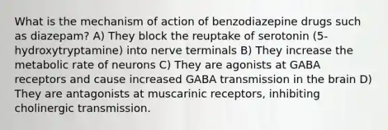 What is the mechanism of action of benzodiazepine drugs such as diazepam? A) They block the reuptake of serotonin (5-hydroxytryptamine) into nerve terminals B) They increase the metabolic rate of neurons C) They are agonists at GABA receptors and cause increased GABA transmission in <a href='https://www.questionai.com/knowledge/kLMtJeqKp6-the-brain' class='anchor-knowledge'>the brain</a> D) They are antagonists at muscarinic receptors, inhibiting cholinergic transmission.