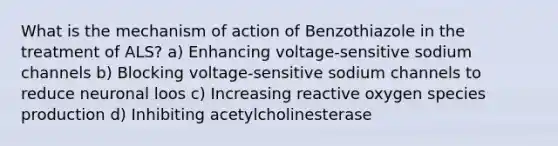 What is the mechanism of action of Benzothiazole in the treatment of ALS? a) Enhancing voltage-sensitive sodium channels b) Blocking voltage-sensitive sodium channels to reduce neuronal loos c) Increasing reactive oxygen species production d) Inhibiting acetylcholinesterase