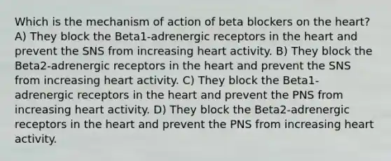 Which is the mechanism of action of beta blockers on the heart? A) They block the Beta1-adrenergic receptors in the heart and prevent the SNS from increasing heart activity. B) They block the Beta2-adrenergic receptors in the heart and prevent the SNS from increasing heart activity. C) They block the Beta1-adrenergic receptors in the heart and prevent the PNS from increasing heart activity. D) They block the Beta2-adrenergic receptors in the heart and prevent the PNS from increasing heart activity.