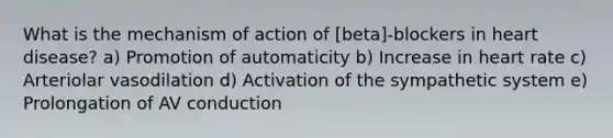 What is the mechanism of action of [beta]-blockers in heart disease? a) Promotion of automaticity b) Increase in heart rate c) Arteriolar vasodilation d) Activation of the sympathetic system e) Prolongation of AV conduction