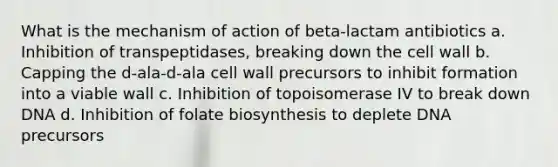 What is the mechanism of action of beta-lactam antibiotics a. Inhibition of transpeptidases, breaking down the cell wall b. Capping the d-ala-d-ala cell wall precursors to inhibit formation into a viable wall c. Inhibition of topoisomerase IV to break down DNA d. Inhibition of folate biosynthesis to deplete DNA precursors