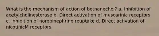 What is the mechanism of action of bethanechol? a. Inhibition of acetylcholinesterase b. Direct activation of muscarinic receptors c. Inhibition of norepinephrine reuptake d. Direct activation of nicotinicM receptors