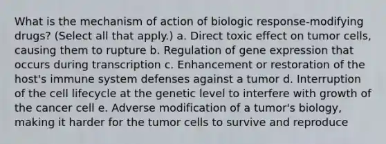 What is the mechanism of action of biologic response-modifying drugs? (Select all that apply.) a. Direct toxic effect on tumor cells, causing them to rupture b. Regulation of gene expression that occurs during transcription c. Enhancement or restoration of the host's immune system defenses against a tumor d. Interruption of the cell lifecycle at the genetic level to interfere with growth of the cancer cell e. Adverse modification of a tumor's biology, making it harder for the tumor cells to survive and reproduce