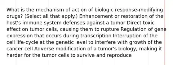 What is the mechanism of action of biologic response-modifying drugs? (Select all that apply.) Enhancement or restoration of the host's immune system defenses against a tumor Direct toxic effect on tumor cells, causing them to rupture Regulation of gene expression that occurs during transcription Interruption of the cell life-cycle at the genetic level to interfere with growth of the cancer cell Adverse modification of a tumor's biology, making it harder for the tumor cells to survive and reproduce