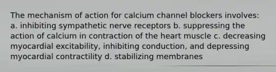 The mechanism of action for calcium channel blockers involves: a. inhibiting sympathetic nerve receptors b. suppressing the action of calcium in contraction of the heart muscle c. decreasing myocardial excitability, inhibiting conduction, and depressing myocardial contractility d. stabilizing membranes