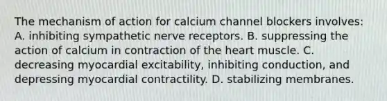 The mechanism of action for calcium channel blockers involves: A. inhibiting sympathetic nerve receptors. B. suppressing the action of calcium in contraction of the heart muscle. C. decreasing myocardial excitability, inhibiting conduction, and depressing myocardial contractility. D. stabilizing membranes.