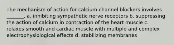 The mechanism of action for calcium channel blockers involves _______. a. inhibiting sympathetic nerve receptors b. suppressing the action of calcium in contraction of the heart muscle c. relaxes smooth and cardiac muscle with multiple and complex electrophysiological effects d. stabilizing membranes