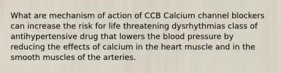 What are mechanism of action of CCB Calcium channel blockers can increase the risk for life threatening dysrhythmias class of antihypertensive drug that lowers the blood pressure by reducing the effects of calcium in the heart muscle and in the smooth muscles of the arteries.