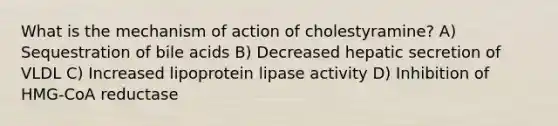 What is the mechanism of action of cholestyramine? A) Sequestration of bile acids B) Decreased hepatic secretion of VLDL C) Increased lipoprotein lipase activity D) Inhibition of HMG-CoA reductase