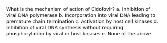 What is the mechanism of action of Cidofovir? a. Inhibition of viral DNA polymerase b. Incorporation into viral DNA leading to premature chain termination c. Activation by host cell kinases d. Inhibition of viral DNA synthesis without requiring phosphorylation by viral or host kinases e. None of the above