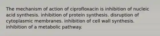 The mechanism of action of ciprofloxacin is inhibition of nucleic acid synthesis. inhibition of protein synthesis. disruption of cytoplasmic membranes. inhibition of cell wall synthesis. inhibition of a metabolic pathway.