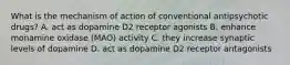 What is the mechanism of action of conventional antipsychotic drugs? A. act as dopamine D2 receptor agonists B. enhance monamine oxidase (MAO) activity C. they increase synaptic levels of dopamine D. act as dopamine D2 receptor antagonists