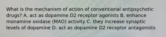 What is the mechanism of action of conventional antipsychotic drugs? A. act as dopamine D2 receptor agonists B. enhance monamine oxidase (MAO) activity C. they increase synaptic levels of dopamine D. act as dopamine D2 receptor antagonists