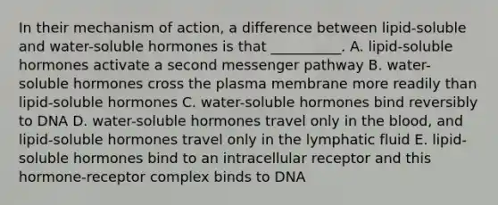 In their mechanism of action, a difference between lipid-soluble and water-soluble hormones is that __________. A. lipid-soluble hormones activate a second messenger pathway B. water-soluble hormones cross the plasma membrane more readily than lipid-soluble hormones C. water-soluble hormones bind reversibly to DNA D. water-soluble hormones travel only in the blood, and lipid-soluble hormones travel only in the lymphatic fluid E. lipid-soluble hormones bind to an intracellular receptor and this hormone-receptor complex binds to DNA