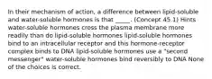 In their mechanism of action, a difference between lipid-soluble and water-soluble hormones is that _____. (Concept 45.1) Hints water-soluble hormones cross the plasma membrane more readily than do lipid-soluble hormones lipid-soluble hormones bind to an intracellular receptor and this hormone-receptor complex binds to DNA lipid-soluble hormones use a "second messenger" water-soluble hormones bind reversibly to DNA None of the choices is correct.