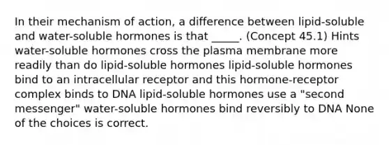 In their mechanism of action, a difference between lipid-soluble and water-soluble hormones is that _____. (Concept 45.1) Hints water-soluble hormones cross the plasma membrane more readily than do lipid-soluble hormones lipid-soluble hormones bind to an intracellular receptor and this hormone-receptor complex binds to DNA lipid-soluble hormones use a "second messenger" water-soluble hormones bind reversibly to DNA None of the choices is correct.