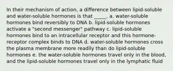 In their mechanism of action, a difference between lipid-soluble and water-soluble hormones is that _____. a. water-soluble hormones bind reversibly to DNA b. lipid-soluble hormones activate a "second messenger" pathway c. lipid-soluble hormones bind to an intracellular receptor and this hormone-receptor complex binds to DNA d. water-soluble hormones cross the plasma membrane more readily than do lipid-soluble hormones e. the water-soluble hormones travel only in the blood, and the lipid-soluble hormones travel only in the lymphatic fluid