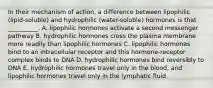 In their mechanism of action, a difference between lipophilic (lipid-soluble) and hydrophilic (water-soluble) hormones is that __________. A. lipophilic hormones activate a second messenger pathway B. hydrophilic hormones cross the plasma membrane more readily than lipophilic hormones C. lipophilic hormones bind to an intracellular receptor and this hormone-receptor complex binds to DNA D. hydrophilic hormones bind reversibly to DNA E. hydrophilic hormones travel only in the blood, and lipophilic hormones travel only in the lymphatic fluid