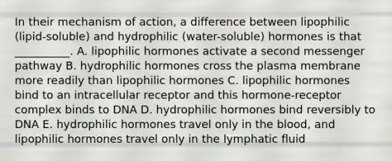 In their mechanism of action, a difference between lipophilic (lipid-soluble) and hydrophilic (water-soluble) hormones is that __________. A. lipophilic hormones activate a second messenger pathway B. hydrophilic hormones cross the plasma membrane more readily than lipophilic hormones C. lipophilic hormones bind to an intracellular receptor and this hormone-receptor complex binds to DNA D. hydrophilic hormones bind reversibly to DNA E. hydrophilic hormones travel only in the blood, and lipophilic hormones travel only in the lymphatic fluid