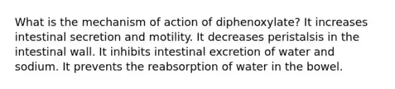 What is the mechanism of action of diphenoxylate? It increases intestinal secretion and motility. It decreases peristalsis in the intestinal wall. It inhibits intestinal excretion of water and sodium. It prevents the reabsorption of water in the bowel.