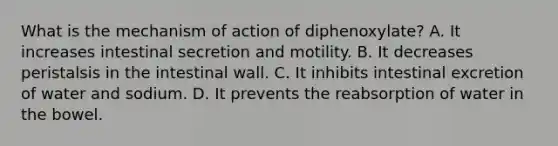 What is the mechanism of action of diphenoxylate? A. It increases intestinal secretion and motility. B. It decreases peristalsis in the intestinal wall. C. It inhibits intestinal excretion of water and sodium. D. It prevents the reabsorption of water in the bowel.