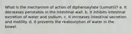 What is the mechanism of action of diphenoxylate (Lomotil)? a. It decreases peristalsis in the intestinal wall. b. It inhibits intestinal excretion of water and sodium. c. It increases intestinal secretion and motility. d. It prevents the reabsorption of water in the bowel.