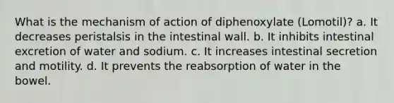 What is the mechanism of action of diphenoxylate (Lomotil)? a. It decreases peristalsis in the intestinal wall. b. It inhibits intestinal excretion of water and sodium. c. It increases intestinal secretion and motility. d. It prevents the reabsorption of water in the bowel.