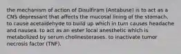 the mechanism of action of Disulfiram (Antabuse) is to act as a CNS depressant that affects the mucosal lining of the stomach. to cause acetaldehyde to build up which in turn causes headache and nausea. to act as an ester local anesthetic which is metabolized by serum cholinesterases. to inactivate tumor necrosis factor (TNF).