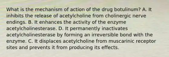 What is the mechanism of action of the drug botulinum? A. It inhibits the release of acetylcholine from cholinergic nerve endings. B. It enhances the activity of the enzyme acetylcholinesterase. D. It permanently inactivates acetylcholinesterase by forming an irreversible bond with the enzyme. C. It displaces acetylcholine from muscarinic receptor sites and prevents it from producing its effects.