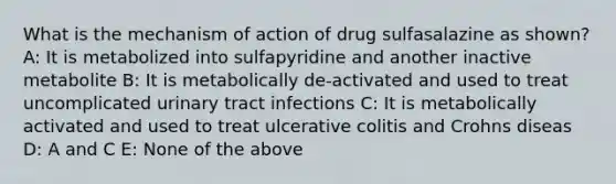 What is the mechanism of action of drug sulfasalazine as shown? A: It is metabolized into sulfapyridine and another inactive metabolite B: It is metabolically de-activated and used to treat uncomplicated urinary tract infections C: It is metabolically activated and used to treat ulcerative colitis and Crohns diseas D: A and C E: None of the above