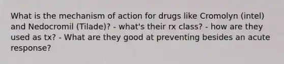 What is the mechanism of action for drugs like Cromolyn (intel) and Nedocromil (Tilade)? - what's their rx class? - how are they used as tx? - What are they good at preventing besides an acute response?