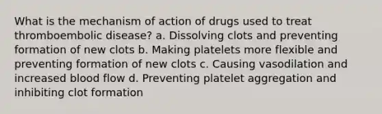 What is the mechanism of action of drugs used to treat thromboembolic disease? a. Dissolving clots and preventing formation of new clots b. Making platelets more flexible and preventing formation of new clots c. Causing vasodilation and increased blood flow d. Preventing platelet aggregation and inhibiting clot formation